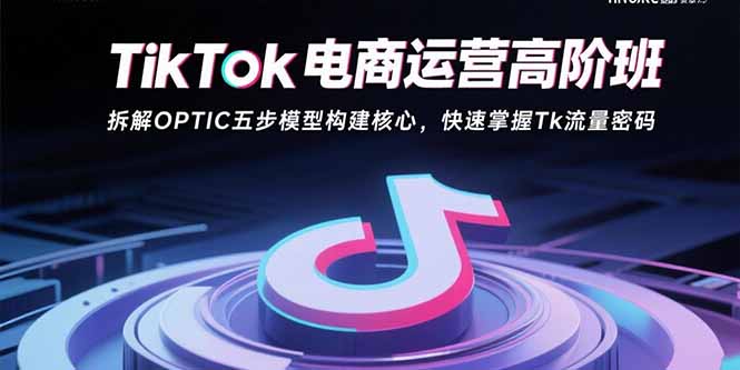 TikTok电商运营高阶班：拆解OPTIC五步模型构建核心，快速掌握Tk流量密码-知芽创业社