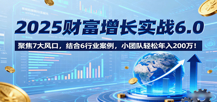 2025财富增长实战6.0，聚焦7大风口，结合6行业案例，小团队轻松年入200万！-知芽创业社