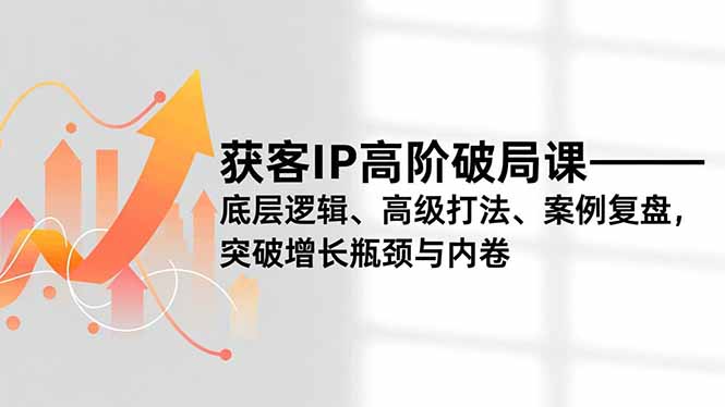 获客IP高阶破局课，底层逻辑、高级打法、案例复盘，突破增长瓶颈与内卷-知芽创业社