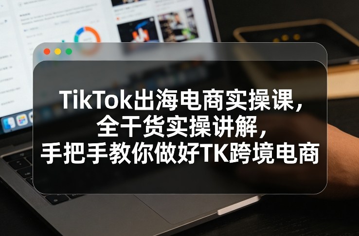 TikTok出海电商实操课，全干货实操讲解，手把手教你做好TK跨境电商-知芽创业社