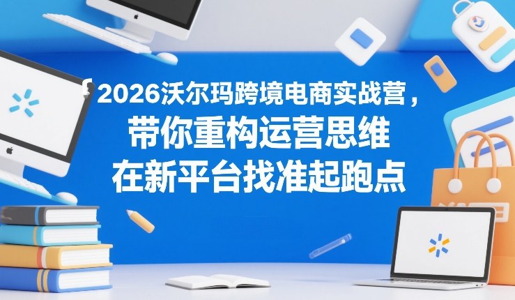 2026沃尔玛跨境电商实战营，带你重构运营思维，在新平台找准起跑点-知芽创业社