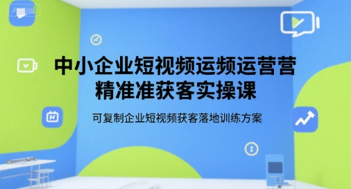 中小企业短视频运营精准获客实操课，可复制企业短视频获客落地训练方案-知芽创业社