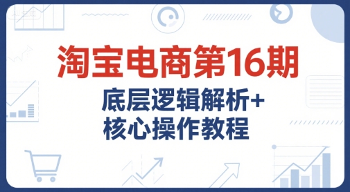 淘宝电商第16期，底层逻辑解析+核心操作教程，运营、推广提升能力的必学课程+配套资料-知芽创业社