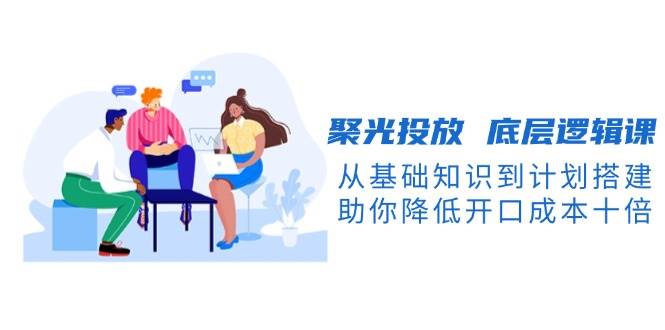 聚光投放底层逻辑课，从基础知识到计划搭建，助你降低开口成本十倍-知芽创业社