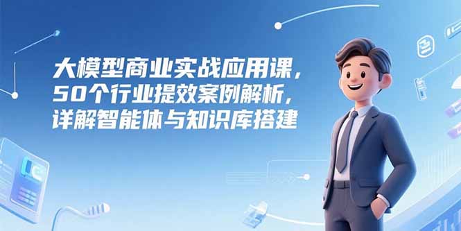 大模型商业实战应用课，50个行业提效案例解析，详解智能体与知识库搭建-知芽创业社