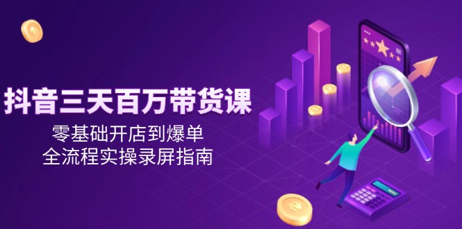 抖音三天百万带货课，零基础开店到爆单，全流程实操录屏指南-知芽创业社