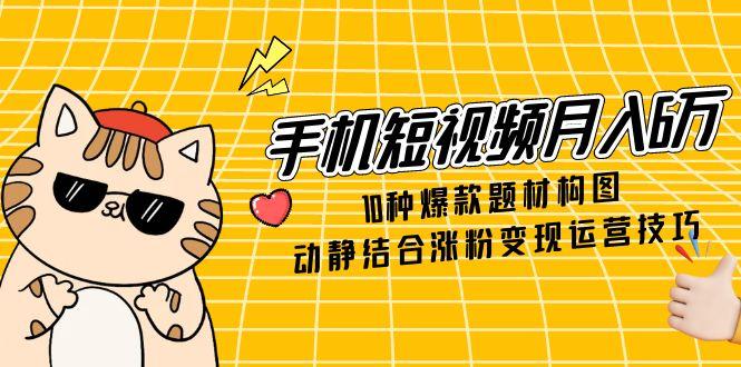 手机短视频月入6万，10种爆款题材构图，动静结合涨粉变现运营技巧-知芽创业社