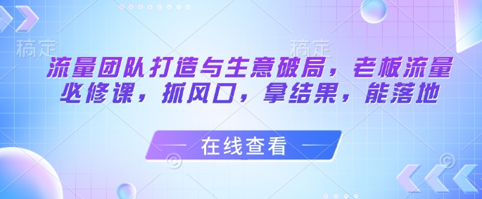 流量团队打造与生意破局，老板流量必修课，抓风口，拿结果，能落地-知芽创业社