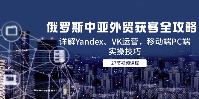 俄罗斯中亚外贸获客全攻略，详解Yandex、VK运营，移动端PC端实操技巧-知芽创业社
