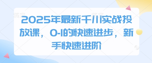 2025年最新千川实战投放课，0-1的快速进步，新手快速进阶-知芽创业社