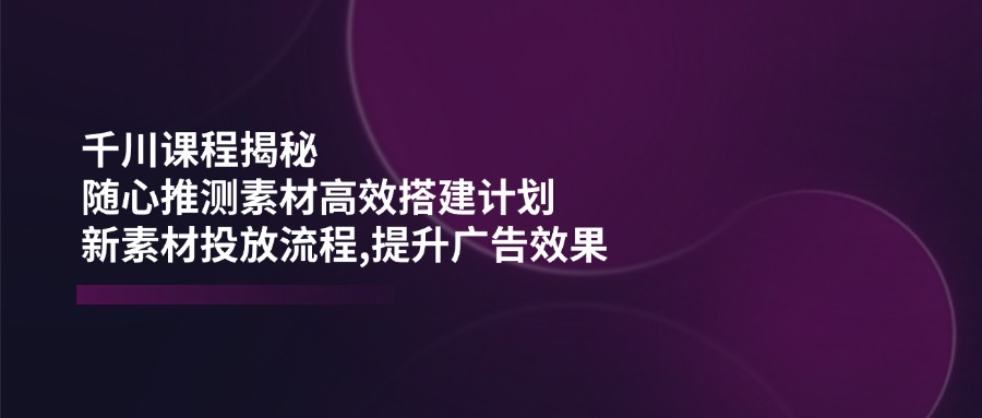 千川课程揭秘：随心推测素材高效搭建计划,新素材投放流程,提升广告效果-知芽创业社