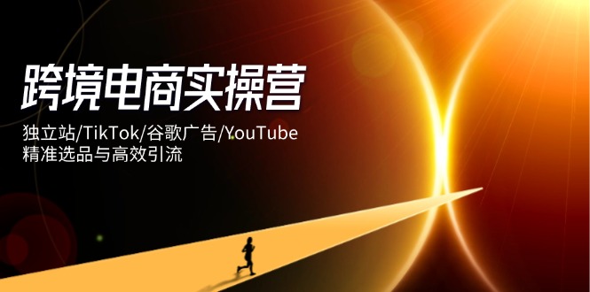 跨境电商实操营：独立站/TikTok/谷歌广告/YouTube，精准选品与高效引流-知芽创业社