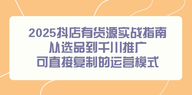2025抖店有货源实战指南，从选品到千川推广，可直接复制的运营模式-知芽创业社