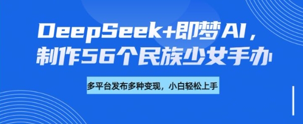 DeepSeek+即梦AI，制作56个民族少女手办，附详细教程+变现方向-知芽创业社