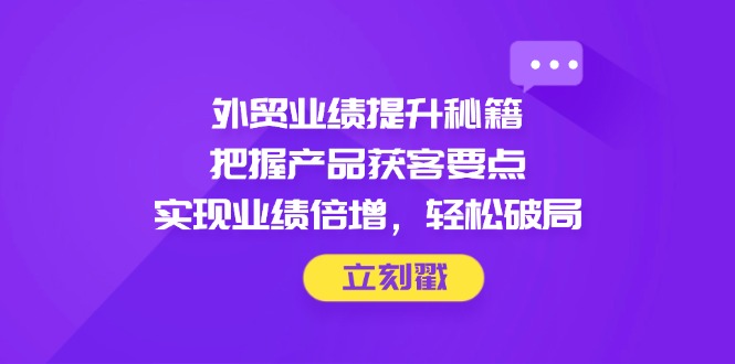外贸业绩提升秘籍，把握产品获客要点，实现业绩倍增，轻松破局-知芽创业社
