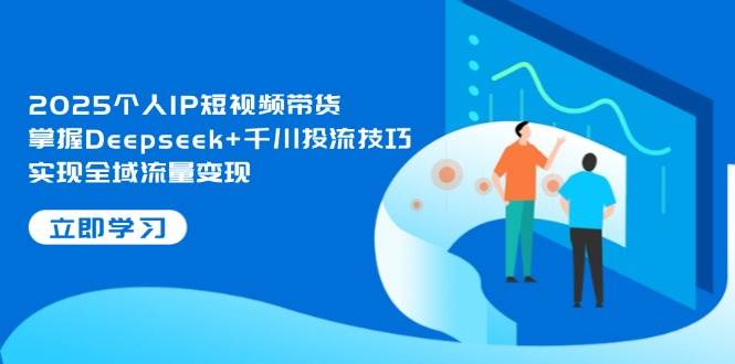 2025个人IP短视频带货，掌握Deepseek+千川投流技巧，实现全域流量变现-知芽创业社