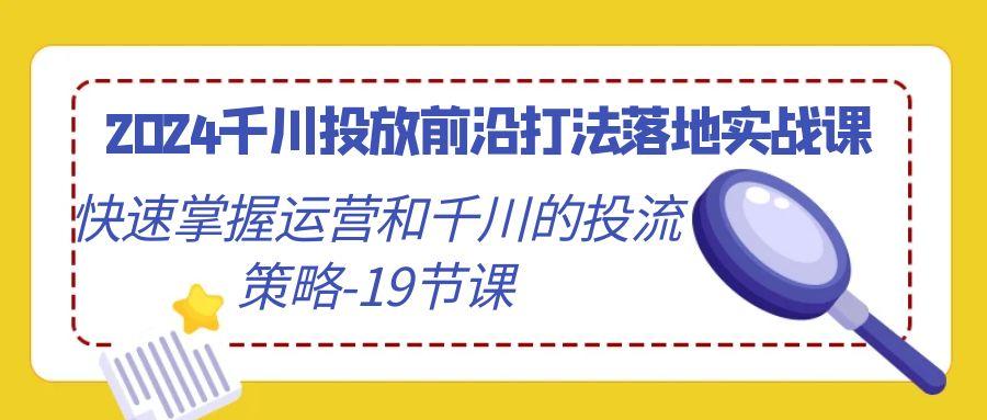2024千川投放前沿打法落地实战课，快速掌握运营和千川的投流策略-19节课-知芽创业社