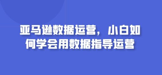 亚马逊数据运营，小白如何学会用数据指导运营-知芽创业社