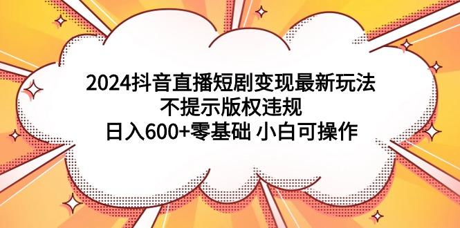 (9305期)2024抖音直播短剧变现最新玩法，不提示版权违规 日入600+零基础 小白可操作-知芽创业社