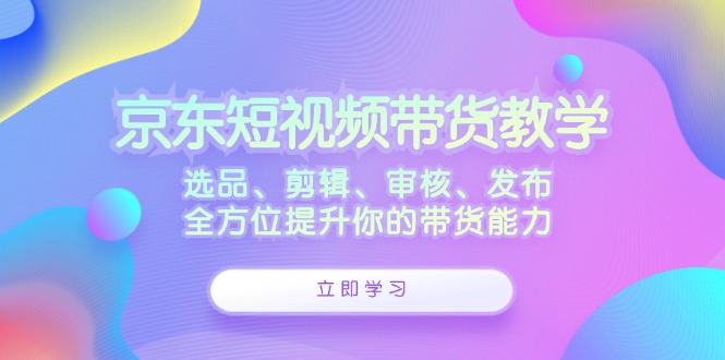 京东短视频带货教学：选品、剪辑、审核、发布，全方位提升你的带货能力-知芽创业社