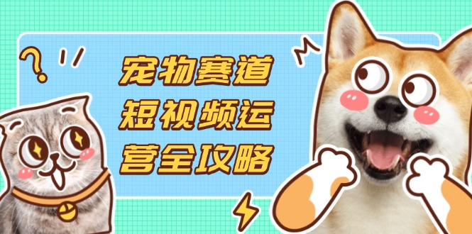 宠物赛道短视频运营全攻略，选品拍摄剪辑实操，实现流量到收益转化-知芽创业社