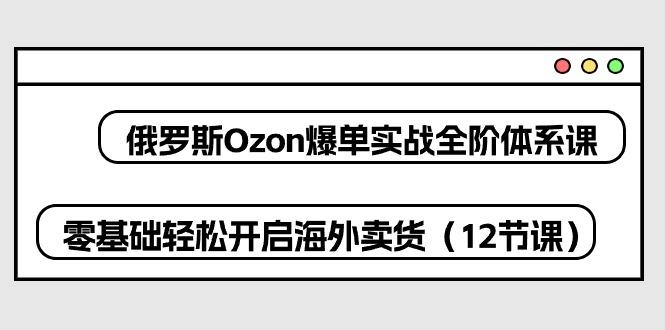 俄罗斯 Ozon-爆单实战全阶体系课，零基础轻松开启海外卖货(12节课-知芽创业社