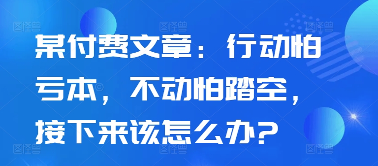 某付费文章：行动怕亏本，不动怕踏空，接下来该怎么办?-知芽创业社