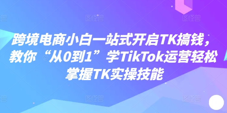 跨境电商小白一站式开启TK搞钱，教你“从0到1”学TikTok运营轻松掌握TK实操技能-知芽创业社