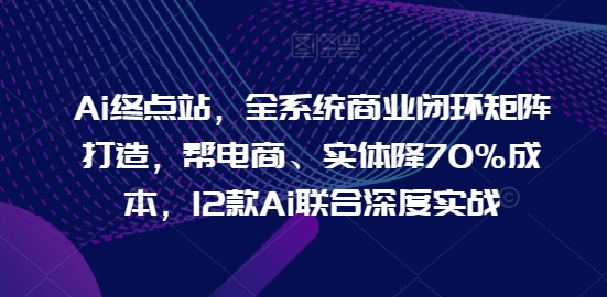 Ai终点站，全系统商业闭环矩阵打造，帮电商、实体降70%成本，12款Ai联合深度实战【0906更新】-知芽创业社