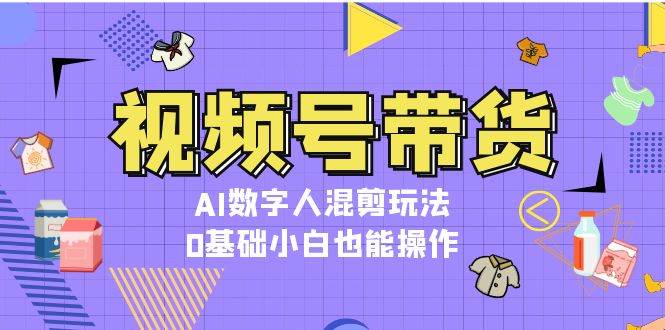 视频号带货，AI数字人混剪玩法，0基础小白也能操作-知芽创业社