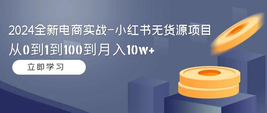 2024全新电商实战-小红书无货源项目：从0到1到100到月入10w+-知芽创业社