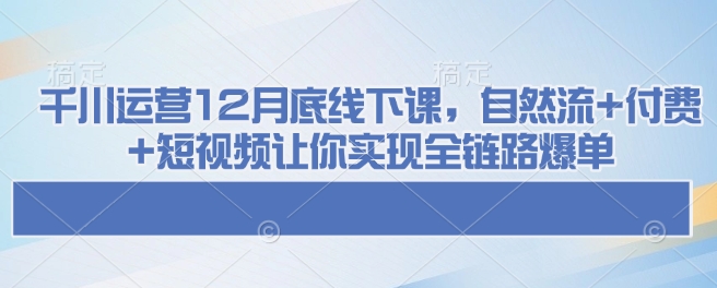 千川运营12月底线下课，自然流+付费+短视频让你实现全链路爆单-小艾项目网