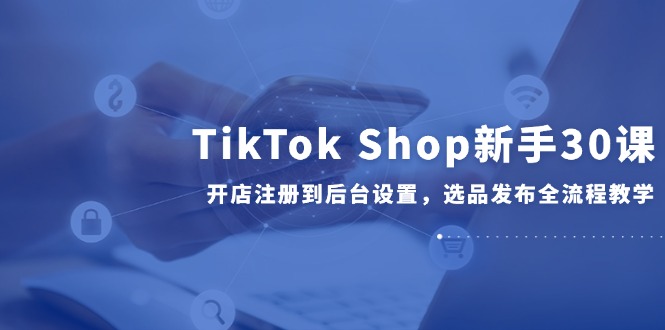 TikTok Shop新手30课，开店注册到后台设置，选品发布全流程教学-知芽创业社