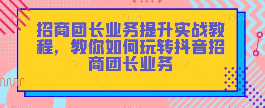 招商团长业务提升实战教程，教你如何玩转抖音招商团长业务-知芽创业社