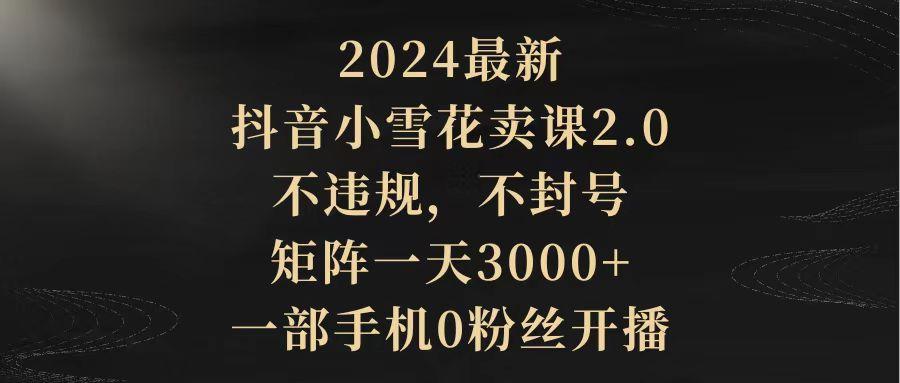 (9639期)2024最新抖音小雪花卖课2.0 不违规 不封号 矩阵一天3000+一部手机0粉丝开播-知芽创业社