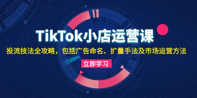 TikTok小店运营课：投流技法全攻略，包括广告命名 扩量手法及市场运营方法-知芽创业社
