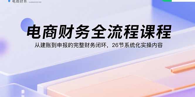电商财务全流程课程：从建账到申报的完整财务闭环，26节系统化实操内容-知芽创业社
