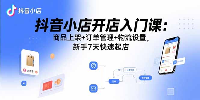 抖音小店开店入门课：商品上架+订单管理+物流设置，新手7天快速起店-知芽创业社