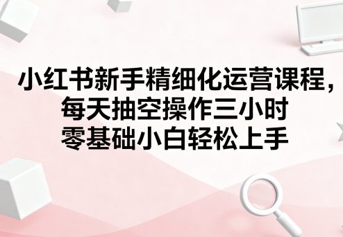 小红书新手精细化运营课程，每天抽空操作三小时，零基础小白轻松上手-知芽创业社