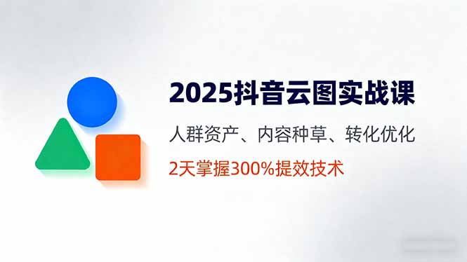 2025抖音云图实战课，人群资产、内容种草、转化优化，2天掌握300%提效技术-知芽创业社