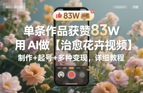 单条作品获赞83W，用AI做【治愈花卉视频】，制作+起号+多种变现，详细教程-知芽创业社