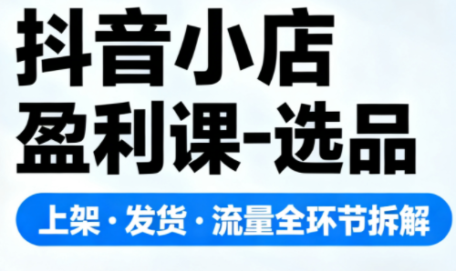 抖音小店盈利课-选品·上架·发货·流量全环节拆解-知芽创业社