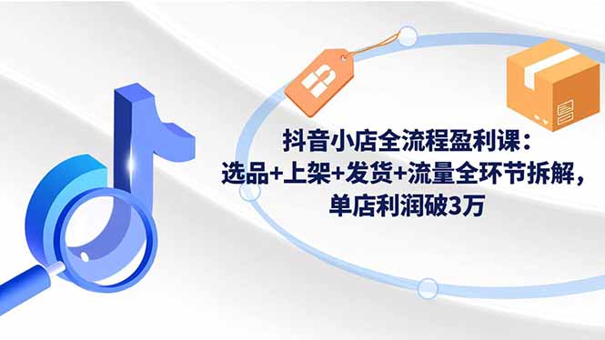 抖音小店全流程盈利课：选品+上架+发货+流量全环节拆解，单店利润破3万-知芽创业社