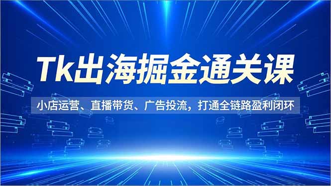 Tk出海掘金通关课，小店运营、直播带货、广告投流，打通全链路盈利闭环-知芽创业社
