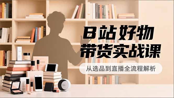 B站好物带货实战课，账号定位、选品拍摄、运营变现，全流程教学，实现UP主月入过万-知芽创业社