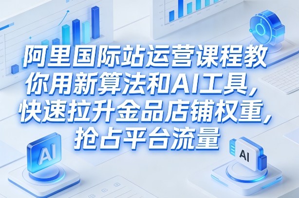 阿里国际站运营课程，教你用新算法和AI工具，快速拉升金品店铺权重，抢占平台流量(更新2026)-知芽创业社