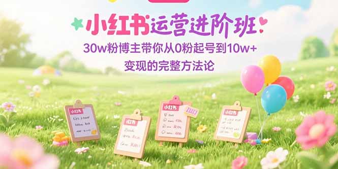 小红书运营进阶班：30w粉博主带你从0粉起号到10w+变现的完整方法论-知芽创业社