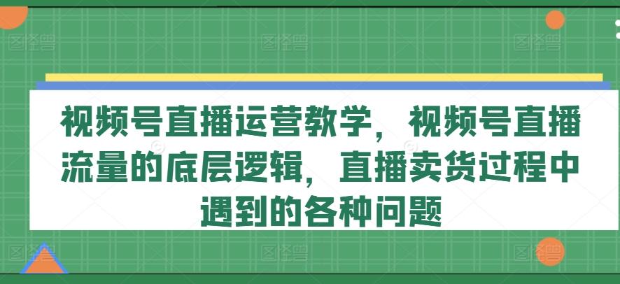 视频号直播运营教学，视频号直播流量的底层逻辑，直播卖货过程中遇到的各种问题-知芽创业社