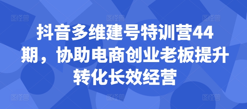 抖音多维建号特训营44期，协助电商创业老板提升转化长效经营-知芽创业社