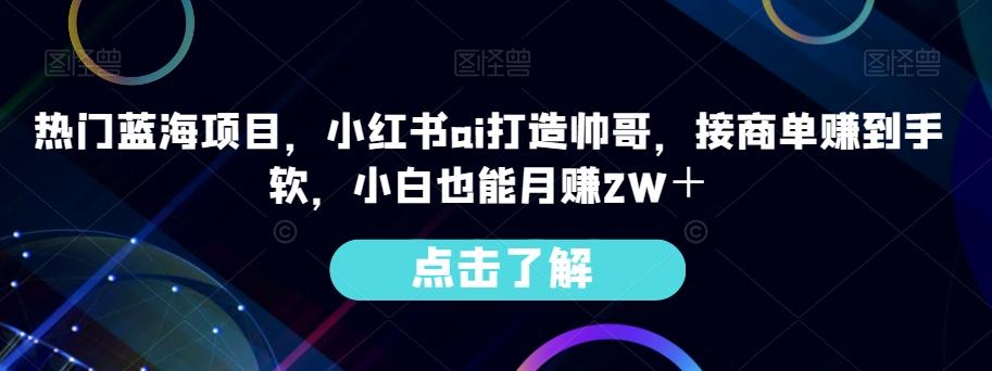 热门蓝海项目，小红书ai打造帅哥，接商单赚到手软，小白也能月赚2W＋-知芽创业社